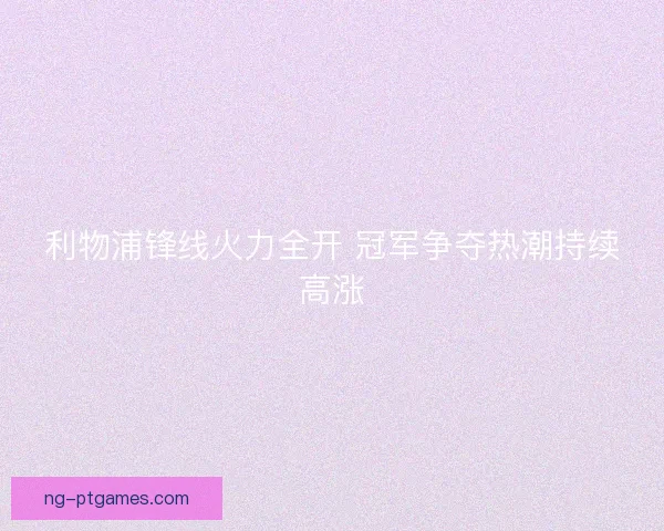 利物浦锋线火力全开 冠军争夺热潮持续高涨