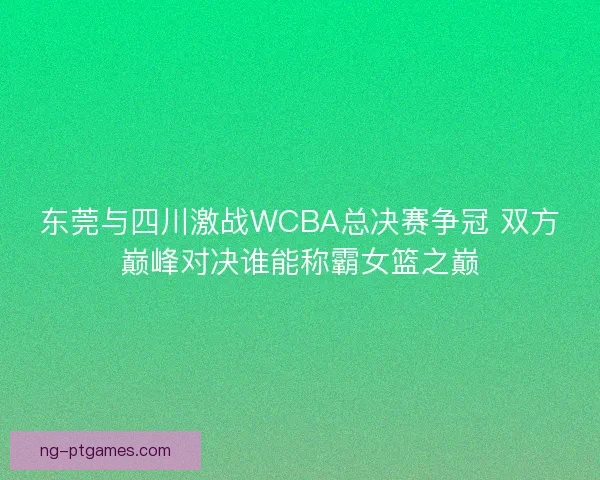 东莞与四川激战WCBA总决赛争冠 双方巅峰对决谁能称霸女篮之巅