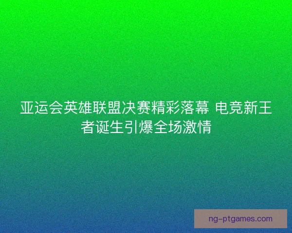 亚运会英雄联盟决赛精彩落幕 电竞新王者诞生引爆全场激情